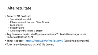 Alte rezultate
• Proiecte 3D finalizate
• Suport telefon mobil
• Plăcuțe denumire cercuri Filiala Orșova
• Logo proiect
• Suport vizieră
• Amulete pentru coliere și brățări
• Regulamente pentru desfășurarea online a Trofeului Internațional de
Robotică Robotor 2021
• Imnul Robotor - https://youtu.be/UfMBjqP3gW0 (versiunea în engleză)
• Tutoriale video pentru activitățile de cerc
 