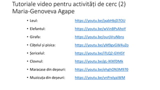 Tutoriale video pentru activități de cerc (2)
Maria-Genoveva Agape
• Leul: https://youtu.be/jxabHbjD7OU
• Elefantul: https://youtu.be/wVinBPsAhoY
• Girafa: https://youtu.be/ourjVruNbns
• Cățelul și pisica: https://youtu.be/yM9gvGW4uZo
• Șoricelul: https://youtu.be/iTLQ2-GYHSY
• Clovnul: https://youtu.be/gL-lKlKfDMk
• Maracase din deșeuri: https://youtu.be/ehghON3M970
• Muzicuța din deșeuri: https://youtu.be/vnPrxlyaiWM
 