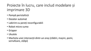 Proiecte în lucru, care includ modelare și
imprimare 3D
• Pompă peristaltică
• Dozator automat
• Labirint cu pereți reconfigurabili
• Robot micro sumo
• Gripper
• Ukulele
• Macheta unei intersecții dintr-un oraș (clădiri, mașini, pomi,
semafoare, stâlpi)
 