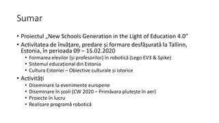 Sumar
• Proiectul „New Schools Generation in the Light of Education 4.0”
• Activitatea de învățare, predare și formare desfășurată la Tallinn,
Estonia, în perioada 09 – 15.02.2020
• Formarea elevilor (și profesorilor) în robotică (Lego EV3 & Spike)
• Sistemul educațional din Estonia
• Cultura Estoniei – Obiective culturale și istorice
• Activități
• Diseminare la evenimente europene
• Diseminare în școli (CW 2020 – Primăvara plutește în aer)
• Proiecte în lucru
• Realizare programă robotică
 