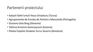 Partenerii proiectului
• Kabazli Sehit Ismail Yavuz Ortaokulu (Turcia)
• Agrupamento de Escolas de Portela e Moscavide (Portugalia)
• Osnovna Sola Breg (Slovenia)
• Tallinna Kristiine Gümnaasium (Estonia)
• Palatul Copiilor Drobeta Turnu Severin (România)
 
