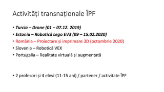 Activități transnaționale ÎPF
• Turcia – Drone (01 – 07.12. 2019)
• Estonia – Robotică Lego EV3 (09 – 15.02.2020)
• România – Proiectare și imprimare 3D (octombrie 2020)
• Slovenia – Robotică VEX
• Portugalia – Realitate virtuală și augmentată
• 2 profesori și 4 elevi (11-15 ani) / partener / activitate ÎPF
 