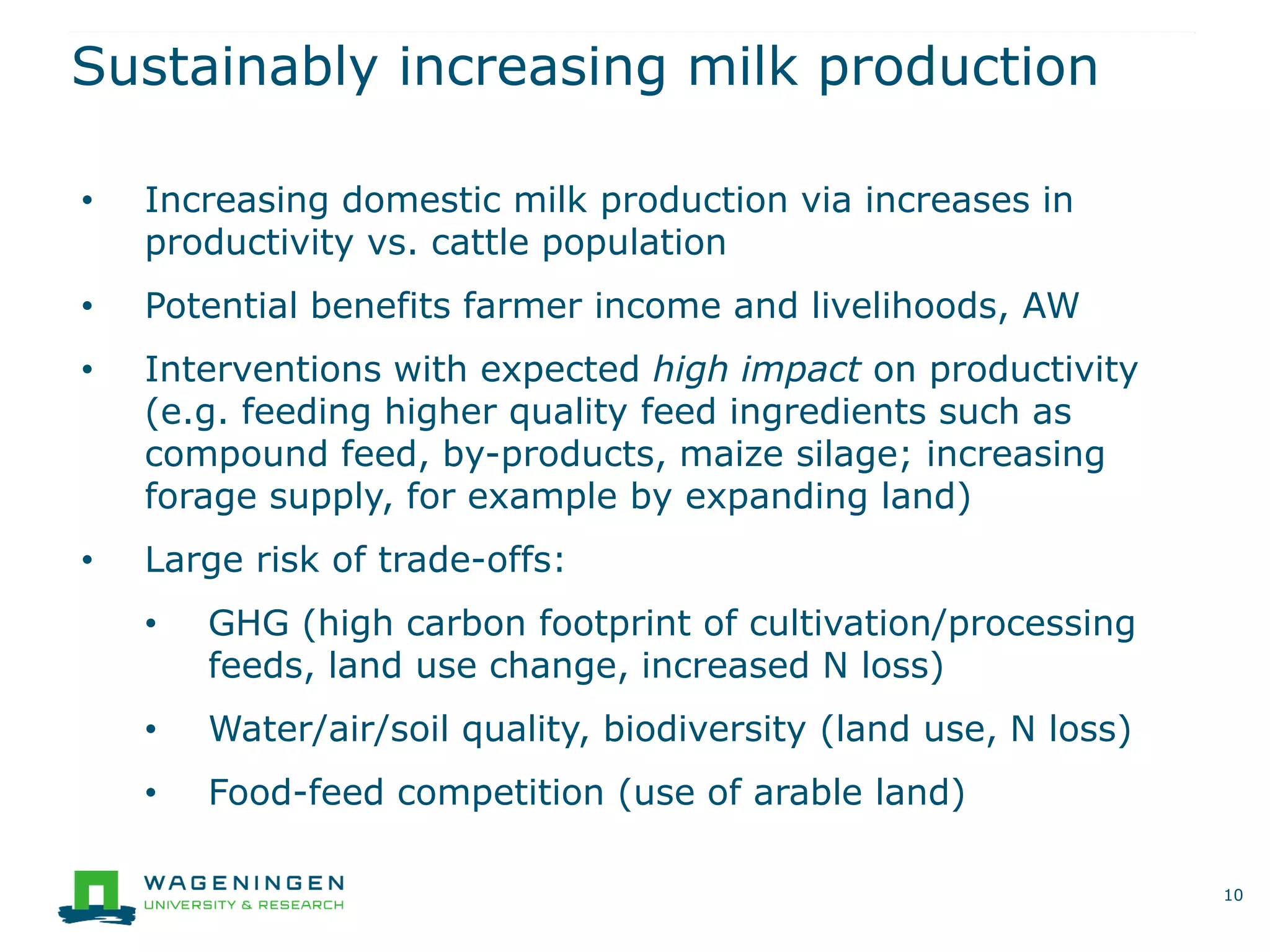 Sustainably increasing milk production
10
• Increasing domestic milk production via increases in
productivity vs. cattle population
• Potential benefits farmer income and livelihoods, AW
• Interventions with expected high impact on productivity
(e.g. feeding higher quality feed ingredients such as
compound feed, by-products, maize silage; increasing
forage supply, for example by expanding land)
• Large risk of trade-offs:
• GHG (high carbon footprint of cultivation/processing
feeds, land use change, increased N loss)
• Water/air/soil quality, biodiversity (land use, N loss)
• Food-feed competition (use of arable land)