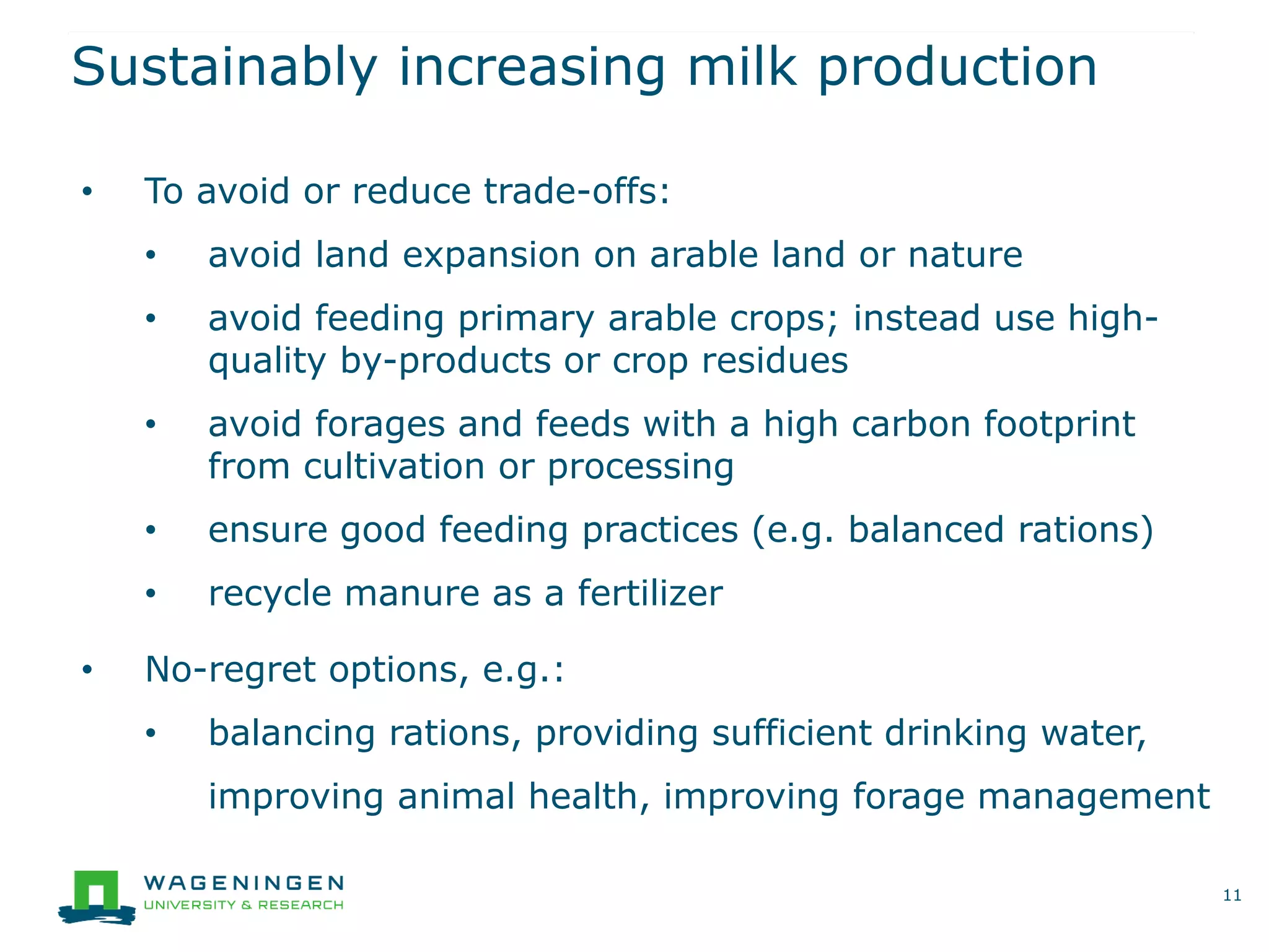 Sustainably increasing milk production
11
• To avoid or reduce trade-offs:
• avoid land expansion on arable land or nature
• avoid feeding primary arable crops; instead use high-
quality by-products or crop residues
• avoid forages and feeds with a high carbon footprint
from cultivation or processing
• ensure good feeding practices (e.g. balanced rations)
• recycle manure as a fertilizer
• No-regret options, e.g.:
• balancing rations, providing sufficient drinking water,
improving animal health, improving forage management