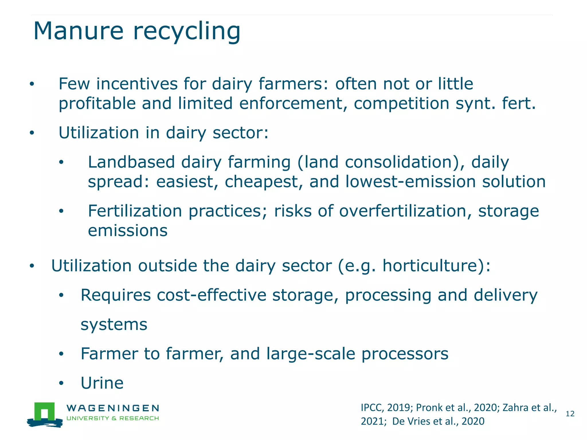 Manure recycling
12
• Few incentives for dairy farmers: often not or little
profitable and limited enforcement, competition synt. fert.
• Utilization in dairy sector:
• Landbased dairy farming (land consolidation), daily
spread: easiest, cheapest, and lowest-emission solution
• Fertilization practices; risks of overfertilization, storage
emissions
• Utilization outside the dairy sector (e.g. horticulture):
• Requires cost-effective storage, processing and delivery
systems
• Farmer to farmer, and large-scale processors
• Urine
IPCC, 2019; Pronk et al., 2020; Zahra et al.,
2021; De Vries et al., 2020