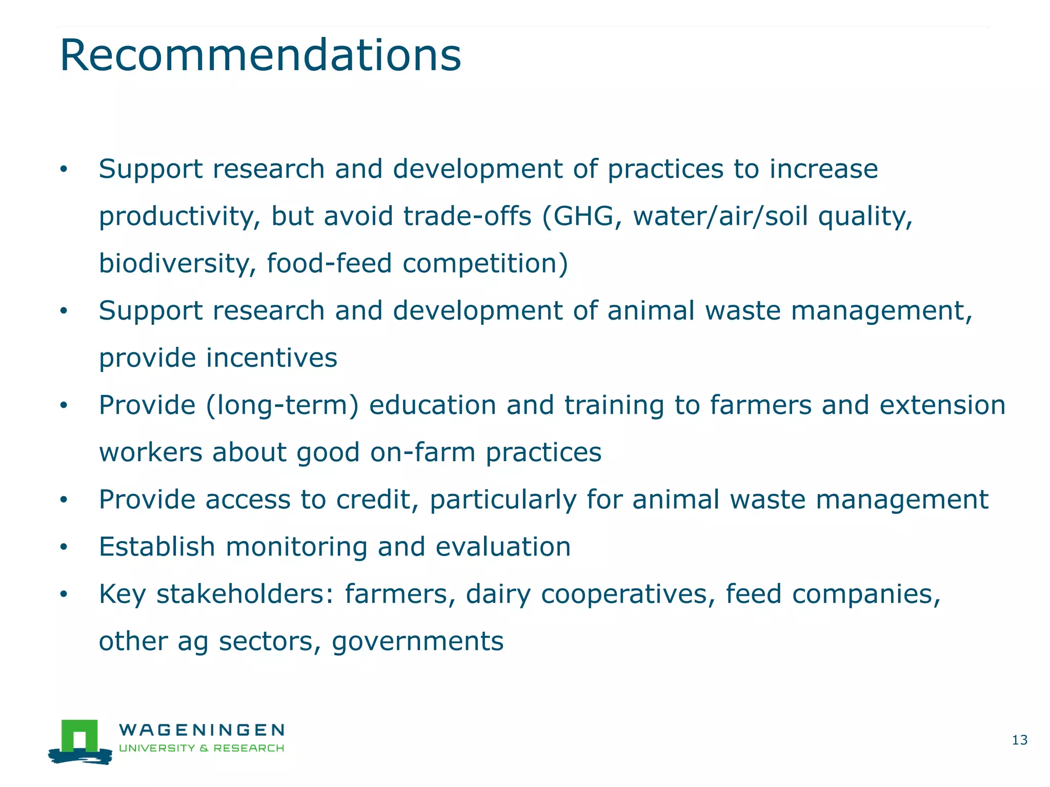 Recommendations
13
• Support research and development of practices to increase
productivity, but avoid trade-offs (GHG, water/air/soil quality,
biodiversity, food-feed competition)
• Support research and development of animal waste management,
provide incentives
• Provide (long-term) education and training to farmers and extension
workers about good on-farm practices
• Provide access to credit, particularly for animal waste management
• Establish monitoring and evaluation
• Key stakeholders: farmers, dairy cooperatives, feed companies,
other ag sectors, governments
