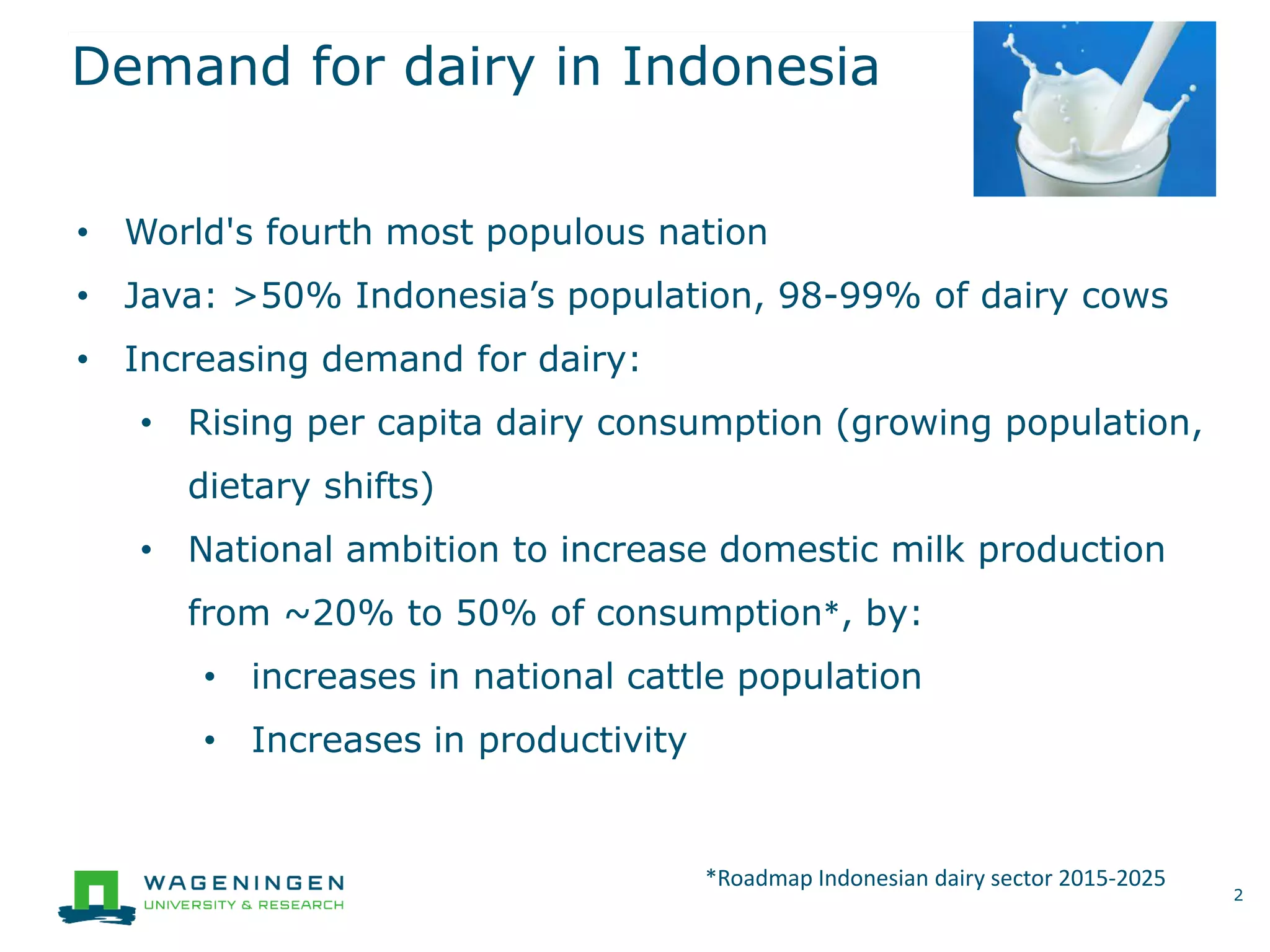 Demand for dairy in Indonesia
2
• World's fourth most populous nation
• Java: >50% Indonesia’s population, 98-99% of dairy cows
• Increasing demand for dairy:
• Rising per capita dairy consumption (growing population,
dietary shifts)
• National ambition to increase domestic milk production
from ~20% to 50% of consumption*, by:
• increases in national cattle population
• Increases in productivity
*Roadmap Indonesian dairy sector 2015-2025