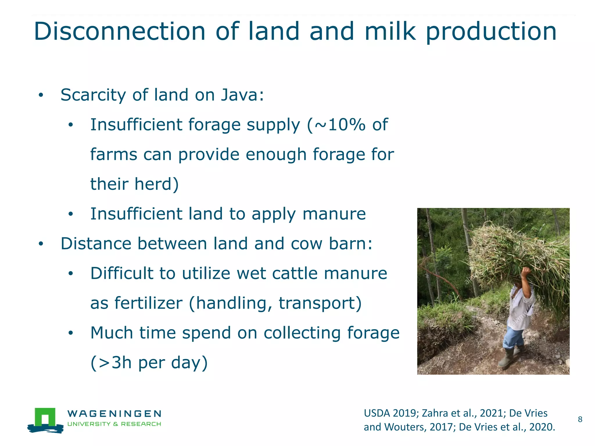 Disconnection of land and milk production
8
• Scarcity of land on Java:
• Insufficient forage supply (~10% of
farms can provide enough forage for
their herd)
• Insufficient land to apply manure
• Distance between land and cow barn:
• Difficult to utilize wet cattle manure
as fertilizer (handling, transport)
• Much time spend on collecting forage
(>3h per day)
USDA 2019; Zahra et al., 2021; De Vries
and Wouters, 2017; De Vries et al., 2020.