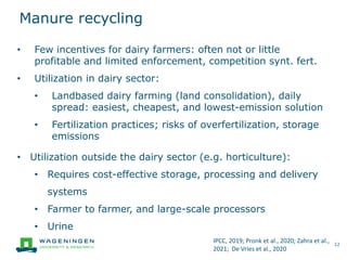 Manure recycling
12
• Few incentives for dairy farmers: often not or little
profitable and limited enforcement, competition synt. fert.
• Utilization in dairy sector:
• Landbased dairy farming (land consolidation), daily
spread: easiest, cheapest, and lowest-emission solution
• Fertilization practices; risks of overfertilization, storage
emissions
• Utilization outside the dairy sector (e.g. horticulture):
• Requires cost-effective storage, processing and delivery
systems
• Farmer to farmer, and large-scale processors
• Urine
IPCC, 2019; Pronk et al., 2020; Zahra et al.,
2021; De Vries et al., 2020