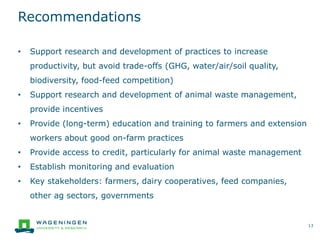 Recommendations
13
• Support research and development of practices to increase
productivity, but avoid trade-offs (GHG, water/air/soil quality,
biodiversity, food-feed competition)
• Support research and development of animal waste management,
provide incentives
• Provide (long-term) education and training to farmers and extension
workers about good on-farm practices
• Provide access to credit, particularly for animal waste management
• Establish monitoring and evaluation
• Key stakeholders: farmers, dairy cooperatives, feed companies,
other ag sectors, governments