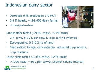 Indonesian dairy sector
3
• Domestic milk production 1.0 Mt/y
• 0.6 M heads, ~192.000 dairy farms
• Urban/peri-urban
Smallholder farms (~90% cattle, ~77% milk)
• 3-4 cows, 8-10 L per cow/d, long calving intervals
• Zero-grazing, 0.2-0.3 ha of land
• Feed ration: forage, concentrates, industrial by-products,
crop residues
Large scale farms (~10% cattle, ~23% milk)
• >1000 head, ~20 L per cow/d, shorter calving interval