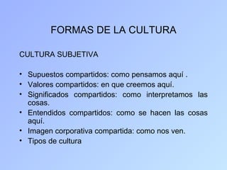 FORMAS DE LA CULTURA

CULTURA SUBJETIVA

• Supuestos compartidos: como pensamos aquí .
• Valores compartidos: en que creemos aquí.
• Significados compartidos: como interpretamos las
  cosas.
• Entendidos compartidos: como se hacen las cosas
  aquí.
• Imagen corporativa compartida: como nos ven.
• Tipos de cultura
 