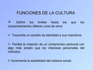 FUNCIONES DE LA CULTURA

    Definir los límites hasta los            que   los
comportamientos difieren unos de otros

 Transmite un sentido de identidad a sus miembros.

 Facilita la creación de un compromiso personal con
algo más amplio que los intereses personales del
individuo.

 Incrementa la estabilidad del sistema social.
 