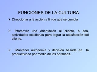 FUNCIONES DE LA CULTURA
 Direccionar a la acción a fin de que se cumpla


      Promover una orientación al cliente, o sea,
    actividades cotidianas para lograr la satisfacción del
    cliente.


     Mantener autonomía y decisión basada en           la
    productividad por medio de las personas.
 