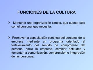FUNCIONES DE LA CULTURA

 Mantener una organización simple, que cuente sólo
 con el personal que necesita.


 Promover la capacitación continua del personal de la
  empresa mediante un programa orientado al
  fortalecimiento del sentido de compromiso del
  personal hacia la empresa, cambiar actitudes y
  fomentar la comunicación, comprensión e integración
  de las personas.
 