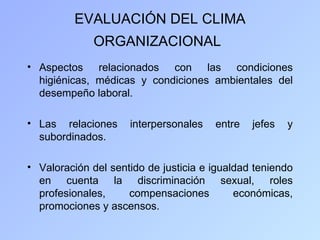 EVALUACIÓN DEL CLIMA
             ORGANIZACIONAL
• Aspectos relacionados con las condiciones
  higiénicas, médicas y condiciones ambientales del
  desempeño laboral.

• Las relaciones     interpersonales   entre   jefes   y
  subordinados.

• Valoración del sentido de justicia e igualdad teniendo
  en cuenta la discriminación sexual, roles
  profesionales,     compensaciones         económicas,
  promociones y ascensos.
 