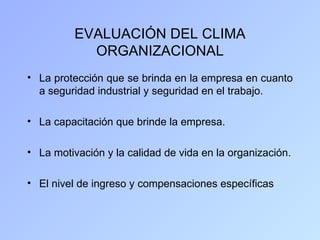 EVALUACIÓN DEL CLIMA
            ORGANIZACIONAL
• La protección que se brinda en la empresa en cuanto
  a seguridad industrial y seguridad en el trabajo.

• La capacitación que brinde la empresa.

• La motivación y la calidad de vida en la organización.

• El nivel de ingreso y compensaciones específicas
 