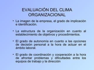 EVALUACIÓN DEL CLIMA
        ORGANIZACIONAL
• La imagen de la empresa, el grado de implicación
  e identificación.

• La estructura de la organización en cuanto al
  establecimiento de objetivos y procedimientos.

• El grado de autonomía en cuanto a las opciones
  de decisión personal a la hora de actuar en el
  ámbito laboral.

• El grado de coordinación y cooperación a la hora
  de afrontar problemas y dificultades entre los
  equipos de trabajo y la dirección
 