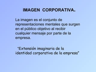 IMAGEN CORPORATIVA.

La imagen es el conjunto de
representaciones mentales que surgen
en el público objetivo al recibir
cualquier mensaje por parte de la
empresa.

 “Extensión imaginaria de la
identidad corporativa de la empresa”
 