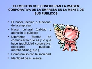 ELEMENTOS QUE CONFIGURAN LA IMAGEN
CORPORATIVA DE LA EMPRESA EN LA MENTE DE
             SUS PÚBLICOS

• El hacer técnico o funcional
  de la empresa
• Hacer cultural (calidad y
  atención al público)
• Diferentes     formas      de
  comunicar lo que es y lo que
  hace (publicidad corporativa,
  relaciones           públicas,
  merchandising, etc.),
• Compromiso con la sociedad
• Identidad de su marca
 