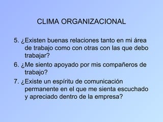 CLIMA ORGANIZACIONAL

5. ¿Existen buenas relaciones tanto en mi área
    de trabajo como con otras con las que debo
    trabajar?
6. ¿Me siento apoyado por mis compañeros de
    trabajo?
7. ¿Existe un espíritu de comunicación
    permanente en el que me sienta escuchado
    y apreciado dentro de la empresa?
 