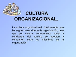 CULTURA
 ORGANIZACIONAL.
La cultura organizacional: básicamente son
las reglas no escritas en la organización, pero
que por cultura, conocimiento social y
conductual del hombre se adoptan y
comparten entre los miembros de la
organización.
 