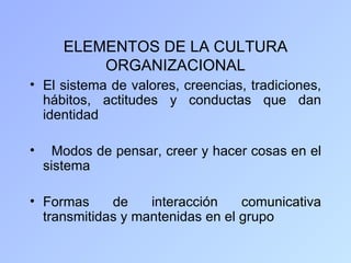 ELEMENTOS DE LA CULTURA
           ORGANIZACIONAL
• El sistema de valores, creencias, tradiciones,
  hábitos, actitudes y conductas que dan
  identidad

•     Modos de pensar, creer y hacer cosas en el
    sistema

• Formas     de    interacción    comunicativa
  transmitidas y mantenidas en el grupo
 