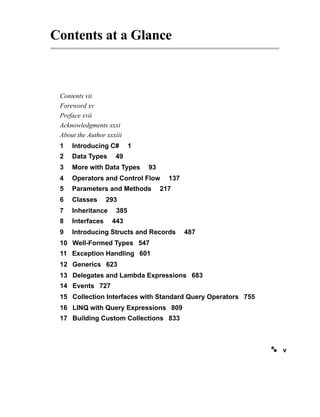Contents at a Glance
Contents vii
Foreword xv
Preface xvii
Acknowledgments xxxi
About the Author xxxiii
1 Introducing C# 1
2 Data Types 49
3 More with Data Types 93
4 Operators and Control Flow 137
5 Parameters and Methods 217
6 Classes 293
7 Inheritance 385
8 Interfaces 443
9 Introducing Structs and Records 487
10 Well-Formed Types 547
11 Exception Handling 601
12 Generics 623
13 Delegates and Lambda Expressions 683
14 Events 727
15 Collection Interfaces with Standard Query Operators 755
16 LINQ with Query Expressions 809
17 Building Custom Collections 833
v
 