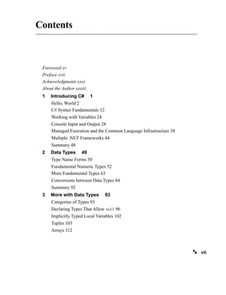 Contents
Foreword xv
Preface xvii
Acknowledgments xxxi
About the Author xxxiii
1 Introducing C# 1
Hello, World 2
C# Syntax Fundamentals 12
Working with Variables 24
Console Input and Output 28
Managed Execution and the Common Language Infrastructure 38
Multiple .NET Frameworks 44
Summary 48
2 Data Types 49
Type Name Forms 50
Fundamental Numeric Types 52
More Fundamental Types 63
Conversions between Data Types 84
Summary 92
3 More with Data Types 93
Categories of Types 93
Declaring Types That Allow null 96
Implicitly Typed Local Variables 102
Tuples 103
Arrays 112
vii
 