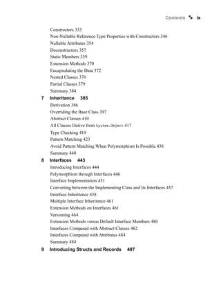 ix
Contents
Constructors 333
Non-Nullable Reference Type Properties with Constructors 346
Nullable Attributes 354
Deconstructors 357
Static Members 359
Extension Methods 370
Encapsulating the Data 372
Nested Classes 376
Partial Classes 379
Summary 384
7 Inheritance 385
Derivation 386
Overriding the Base Class 397
Abstract Classes 410
All Classes Derive from System.Object 417
Type Checking 419
Pattern Matching 423
Avoid Pattern Matching When Polymorphism Is Possible 438
Summary 440
8 Interfaces 443
Introducing Interfaces 444
Polymorphism through Interfaces 446
Interface Implementation 451
Converting between the Implementing Class and Its Interfaces 457
Interface Inheritance 458
Multiple Interface Inheritance 461
Extension Methods on Interfaces 461
Versioning 464
Extension Methods versus Default Interface Members 480
Interfaces Compared with Abstract Classes 482
Interfaces Compared with Attributes 484
Summary 484
9 Introducing Structs and Records 487
 