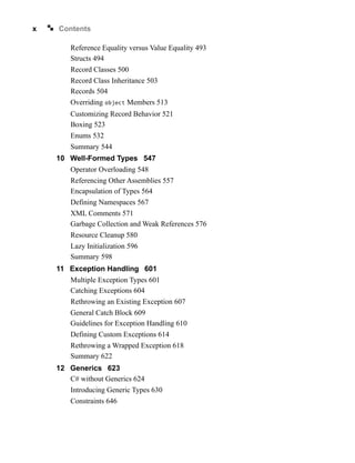 x Contents
Reference Equality versus Value Equality 493
Structs 494
Record Classes 500
Record Class Inheritance 503
Records 504
Overriding object Members 513
Customizing Record Behavior 521
Boxing 523
Enums 532
Summary 544
10 Well-Formed Types 547
Operator Overloading 548
Referencing Other Assemblies 557
Encapsulation of Types 564
Defining Namespaces 567
XML Comments 571
Garbage Collection and Weak References 576
Resource Cleanup 580
Lazy Initialization 596
Summary 598
11 Exception Handling 601
Multiple Exception Types 601
Catching Exceptions 604
Rethrowing an Existing Exception 607
General Catch Block 609
Guidelines for Exception Handling 610
Defining Custom Exceptions 614
Rethrowing a Wrapped Exception 618
Summary 622
12 Generics 623
C# without Generics 624
Introducing Generic Types 630
Constraints 646
 
