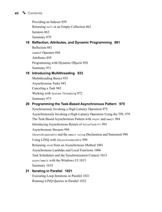 xii Contents
Providing an Indexer 859
Returning null or an Empty Collection 862
Iterators 863
Summary 879
18 Reflection, Attributes, and Dynamic Programming 881
Reflection 881
nameof Operator 894
Attributes 895
Programming with Dynamic Objects 920
Summary 931
19 Introducing Multithreading 933
Multithreading Basics 935
Asynchronous Tasks 943
Canceling a Task 965
Working with System.Threading 972
Summary 973
20 Programming the Task-Based Asynchronous Pattern 975
Synchronously Invoking a High-Latency Operation 975
Asynchronously Invoking a High-Latency Operation Using the TPL 979
The Task-Based Asynchronous Pattern with async and await 984
Introducing Asynchronous Return of ValueTask<T> 991
Asynchronous Streams 994
IAsyncDisposable and the await using Declaration and Statement 998
Using LINQ with IAsyncEnumerable 999
Returning void from an Asynchronous Method 1001
Asynchronous Lambdas and Local Functions 1006
Task Schedulers and the Synchronization Context 1013
async/await with the Windows UI 1015
Summary 1019
21 Iterating in Parallel 1021
Executing Loop Iterations in Parallel 1021
Running LINQ Queries in Parallel 1032
 