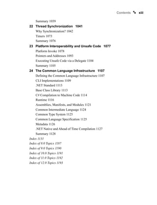 xiii
Contents
Summary 1039
22 Thread Synchronization 1041
Why Synchronization? 1042
Timers 1073
Summary 1076
23 Platform Interoperability and Unsafe Code 1077
Platform Invoke 1078
Pointers and Addresses 1093
Executing Unsafe Code via a Delegate 1104
Summary 1105
24 The Common Language Infrastructure 1107
Defining the Common Language Infrastructure 1107
CLI Implementations 1109
.NET Standard 1113
Base Class Library 1113
C# Compilation to Machine Code 1114
Runtime 1116
Assemblies, Manifests, and Modules 1121
Common Intermediate Language 1124
Common Type System 1125
Common Language Specification 1125
Metadata 1126
.NET Native and Ahead of Time Compilation 1127
Summary 1128
Index 1131
Index of 8.0 Topics 1187
Index of 9.0 Topics 1190
Index of 10.0 Topics 1191
Index of 11.0 Topics 1192
Index of 12.0 Topics 1193
 