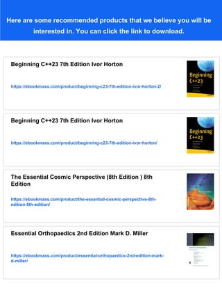Here are some recommended products that we believe you will be
interested in. You can click the link to download.
Beginning C++23 7th Edition Ivor Horton
https://ebookmass.com/product/beginning-c23-7th-edition-ivor-horton-2/
Beginning C++23 7th Edition Ivor Horton
https://ebookmass.com/product/beginning-c23-7th-edition-ivor-horton/
The Essential Cosmic Perspective (8th Edition ) 8th
Edition
https://ebookmass.com/product/the-essential-cosmic-perspective-8th-
edition-8th-edition/
Essential Orthopaedics 2nd Edition Mark D. Miller
https://ebookmass.com/product/essential-orthopaedics-2nd-edition-mark-
d-miller/
 