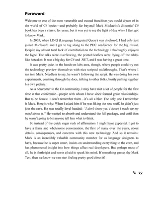 Foreword
Welcome to one of the most venerable and trusted franchises you could dream of in
the world of C# books—and probably far beyond! Mark Michaelis’s Essential C#
book has been a classic for years, but it was yet to see the light of day when I first got
to know Mark.
In 2005, when LINQ (Language Integrated Query) was disclosed, I had only just
joined Microsoft, and I got to tag along to the PDC conference for the big reveal.
Despite my almost total lack of contribution to the technology, I thoroughly enjoyed
the hype. The talks were overflowing, the printed leaflets were flying off the tables
like hotcakes: It was a big day for C# and .NET, and I was having a great time.
It was pretty quiet in the hands-on labs area, though, where people could try out
the technology preview themselves with nice scripted walkthroughs. That’s where I
ran into Mark. Needless to say, he wasn’t following the script. He was doing his own
experiments, combing through the docs, talking to other folks, busily pulling together
his own picture.
As a newcomer to the C# community, I may have met a lot of people for the first
time at that conference—people with whom I have since formed great relationships.
But to be honest, I don’t remember them—it’s all a blur. The only one I remember
is Mark. Here is why: When I asked him if he was liking the new stuff, he didn’t just
join the rave. He was totally level-headed: “I don’t know yet. I haven’t made up my
mind about it.” He wanted to absorb and understand the full package, and until then
he wasn’t going to let anyone tell him what to think.
So instead of the quick sugar rush of affirmation I might have expected, I got to
have a frank and wholesome conversation, the first of many over the years, about
details, consequences, and concerns with this new technology. And so it remains:
Mark is an incredibly valuable community member for us language designers to
have, because he is super smart, insists on understanding everything to the core, and
has phenomenal insight into how things affect real developers. But perhaps most of
all, he is forthright and never afraid to speak his mind. If something passes the Mark
Test, then we know we can start feeling pretty good about it!
xv
 