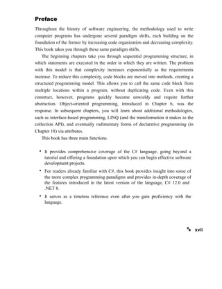 Preface
Throughout the history of software engineering, the methodology used to write
computer programs has undergone several paradigm shifts, each building on the
foundation of the former by increasing code organization and decreasing complexity.
This book takes you through these same paradigm shifts.
The beginning chapters take you through sequential programming structure, in
which statements are executed in the order in which they are written. The problem
with this model is that complexity increases exponentially as the requirements
increase. To reduce this complexity, code blocks are moved into methods, creating a
structured programming model. This allows you to call the same code block from
multiple locations within a program, without duplicating code. Even with this
construct, however, programs quickly become unwieldy and require further
abstraction. Object-oriented programming, introduced in Chapter 6, was the
response. In subsequent chapters, you will learn about additional methodologies,
such as interface-based programming, LINQ (and the transformation it makes to the
collection API), and eventually rudimentary forms of declarative programming (in
Chapter 18) via attributes.
This book has three main functions.
xvii
• It provides comprehensive coverage of the C# language, going beyond a
tutorial and offering a foundation upon which you can begin effective software
development projects.
• For readers already familiar with C#, this book provides insight into some of
the more complex programming paradigms and provides in-depth coverage of
the features introduced in the latest version of the language, C# 12.0 and
.NET 8.
• It serves as a timeless reference even after you gain proficiency with the
language.
 