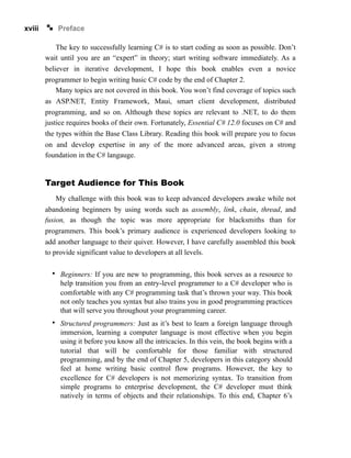 xviii Preface
The key to successfully learning C# is to start coding as soon as possible. Don’t
wait until you are an “expert” in theory; start writing software immediately. As a
believer in iterative development, I hope this book enables even a novice
programmer to begin writing basic C# code by the end of Chapter 2.
Many topics are not covered in this book. You won’t find coverage of topics such
as ASP.NET, Entity Framework, Maui, smart client development, distributed
programming, and so on. Although these topics are relevant to .NET, to do them
justice requires books of their own. Fortunately, Essential C# 12.0 focuses on C# and
the types within the Base Class Library. Reading this book will prepare you to focus
on and develop expertise in any of the more advanced areas, given a strong
foundation in the C# langauge.
Target Audience for This Book
My challenge with this book was to keep advanced developers awake while not
abandoning beginners by using words such as assembly, link, chain, thread, and
fusion, as though the topic was more appropriate for blacksmiths than for
programmers. This book’s primary audience is experienced developers looking to
add another language to their quiver. However, I have carefully assembled this book
to provide significant value to developers at all levels.
• Beginners: If you are new to programming, this book serves as a resource to
help transition you from an entry-level programmer to a C# developer who is
comfortable with any C# programming task that’s thrown your way. This book
not only teaches you syntax but also trains you in good programming practices
that will serve you throughout your programming career.
• Structured programmers: Just as it’s best to learn a foreign language through
immersion, learning a computer language is most effective when you begin
using it before you know all the intricacies. In this vein, the book begins with a
tutorial that will be comfortable for those familiar with structured
programming, and by the end of Chapter 5, developers in this category should
feel at home writing basic control flow programs. However, the key to
excellence for C# developers is not memorizing syntax. To transition from
simple programs to enterprise development, the C# developer must think
natively in terms of objects and their relationships. To this end, Chapter 6’s
 