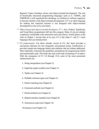 xix
Preface
Beginner Topics introduce classes and object-oriented development. The role
of historically structured programming languages such as C, COBOL, and
FORTRAN is still significant but shrinking, so it behooves software engineers
to become familiar with object-oriented development. C# is an ideal language
for making this transition because it was designed with object-oriented
development as one of its core tenets.
• Object-based and object-oriented developers: C++, Java, Python, TypeScript,
and Visual Basic programmers fall into this category. Many of you are already
completely comfortable with semicolons and curly braces. A brief glance at the
code in Chapter 1 reveals that, at its core, C# is like other C- and C++-style
languages that you already know.
• C# professionals: For those already versed in C#, this book provides a
convenient reference for less frequently encountered syntax. Furthermore, it
provides insight into language details and subtleties that are seldom addressed.
Most important, it presents the guidelines and patterns for programming robust
and maintainable code. This book also aids in the task of teaching C# to others.
With the emergence of C# 3.0 through 12.0, some of the most prominent
enhancements are
1. String interpolation (see Chapter 2)
2. Implicitly typed variables (see Chapter 3)
3. Tuples (see Chapter 3)
4. Nullable reference types (see Chapter 3)
5. Pattern matching (see Chapter 4)
6. Extension methods (see Chapter 6)
7. Partial methods (see Chapter 6)
8. Default interface members (see Chapter 8)
9. Anonymous types (see Chapter 12)
10.Generics (see Chapter 12)
 