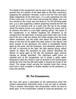 The details of the escapement may be seen in Fig. 96, which gives a
general view of a portion of the back plate of the clock movement,
supposing the pendulum removed; a and b are the front and back
plates respectively of the clock train; c is a cock supporting one end
of the crutch axis; d is the crutch rod carrying the pallets, and e an
arm carried by the crutch axis and fixed at f to the left-hand pallet
arm; g is a cock supporting a detent projecting towards the left and
curved at its extreme end; at a point near the top of the escape
wheel this detent carries a pin (jewel) for locking the wheel, and at
its extreme end there is a very light “passing spring.” The action of
the escapement is as follows:—Suppose the pendulum to be
swinging from the right hand. It swings quite freely until a pin at the
end of the arm e lifts the detent; the wheel escapes from the jewel
before mentioned, and the tooth next above the left-hand pallet
drops on the face of the pallet (the state shown in the figure), and
gives impulse to the pendulum; the wheel is immediately locked
again by the jewel, and the pendulum, now detached, passes on to
the left; in returning to the right, the light passing spring, before
spoken of, allows the pendulum to pass without disturbing the
detent; on going again to the left, the pendulum again receives
impulse as already described. The right-hand pallet forms no
essential part of the escapement, but is simply a safety pallet,
designed to catch the wheel in case of accident to the locking-stone
during the time that the left-hand pallet is beyond the range of the
wheel. The escape wheel carrying the seconds hand thus moves
once only in each complete or double vibration of the pendulum, or
every two seconds.
IV. The Chronometer.
We have now given a description of the astronomical clock—the
modern astronomical instrument which it was our duty to consider.
There is another time-keeper—the chronometer—which we have to
dwell upon. In the chronometer, instead of using the pendulum, we
 