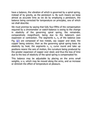 have a balance, the vibration of which is governed by a spiral spring,
instead of by gravity, as the pendulum is. By such means we keep
almost as accurate time as we do by employing a pendulum, the
balance being corrected for temperature on principles, one of which
we shall describe.
We must premise by saying that fully four-fifths of the compensation
required by a chronometer or watch-balance is owing to the change
in elasticity of the governing spiral spring, the remainder,
comparatively insignificant, being due to the balance’s own
expansion or contraction. The segments R1, R2 of the balance (see
Fig. 97) are composed of two metals, say copper and steel, the
copper being exterior; then as the governing spiral spring loses its
elasticity by heat, the segments R1, R2 curve round and take up
positions nearer the axis of motion, the curvature being produced by
the greater expansion of copper over steel; and thus the loss of time
due to the loss of elasticity of the spiral spring is compensated for.
This balance may be adjustable by placing on the arms small
weights, W W, which may be moved along the arms, and so increase
or diminish the effect of temperature at pleasure.
 