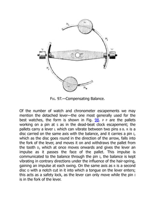 Fig. 97.—Compensating Balance.
Of the number of watch and chronometer escapements we may
mention the detached lever—the one most generally used for the
best watches, the form is shown in Fig. 98. P P are the pallets
working on a pin at S as in the dead-beat clock escapement; the
pallets carry a lever L which can vibrate between two pins B B. R is a
disc carried on the same axis with the balance, and it carries a pin I,
which as the disc goes round in the direction of the arrow, falls into
the fork of the lever, and moves it on and withdraws the pallet from
the tooth D, which at once moves onwards and gives the lever an
impulse as it passes the face of the pallet. This impulse is
communicated to the balance through the pin I, the balance is kept
vibrating in contrary directions under the influence of the hair-spring,
gaining an impulse at each swing. On the same axis as R is a second
disc O with a notch cut in it into which a tongue on the lever enters;
this acts as a safety lock, as the lever can only move while the pin I
is in the fork of the lever.
 