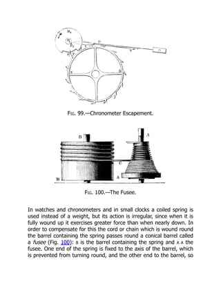 Fig. 99.—Chronometer Escapement.
Fig. 100.—The Fusee.
In watches and chronometers and in small clocks a coiled spring is
used instead of a weight, but its action is irregular, since when it is
fully wound up it exercises greater force than when nearly down. In
order to compensate for this the cord or chain which is wound round
the barrel containing the spring passes round a conical barrel called
a fusee (Fig. 100): B is the barrel containing the spring and A A the
fusee. One end of the spring is fixed to the axis of the barrel, which
is prevented from turning round, and the other end to the barrel, so
 