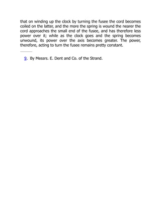 that on winding up the clock by turning the fusee the cord becomes
coiled on the latter, and the more the spring is wound the nearer the
cord approaches the small end of the fusee, and has therefore less
power over it; while as the clock goes and the spring becomes
unwound, its power over the axis becomes greater. The power,
therefore, acting to turn the fusee remains pretty constant.
9. By Messrs. E. Dent and Co. of the Strand.
 