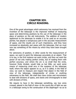 CHAPTER XIV.
CIRCLE READING.
One of the great advantages which astronomy has received from the
invention of the telescope is the improved method of measuring
space and determining positions by the use of the telescope in the
place of pointers on the old instruments. The addition of modern
appliances to the telescope to enable it to be used as an accurate
pointer, has played a conspicuous part in the accurate measurement
of space, and the results are of such importance, and they have
increased so absolutely pari passu with the telescope, that we must
now say something of the means by which they have been brought
about.
For astronomy of position, in other words for the measurement of
space, we want to point the telescope accurately at an object. That
is to say, in the first instance we want circles, and then we want the
power of not only making perfect circles, but of reading them with
perfect accuracy; and where the arc is so small that the circle,
however finely divided, would help us but little, we want some
means of measuring small arcs in the eyepiece of the telescope
itself, where the object appears to us, as it is called, in the field of
view; we want to measure and inspect that object in the field of
view of the telescope, independently of circles or anything
extraneous to the field. We shall then have circles and micrometers
to deal with divisions of space, and clocks and chronographs to deal
with divisions of time.
We require to have in the telescope something, say two wires
crossed, placed in the field of view—in the round disc of light we see
in a telescope owing to the construction of the diaphragm—so as to
 