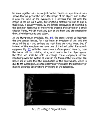 be seen together with any object. In the chapter on eyepieces it was
shown that we get at the focus the image of the object; and as that
is also the focus of the eyepiece, it is obvious that not only the
image in the air, as it were, but anything material we like to put in
that focus, is equally visible. By the simple contrivance of inserting in
this common focus two or more wires crossed and carried on a small
circular frame, we can mark any part of the field, and are enabled to
direct the telescope to any object.
In the Huyghenian eyepiece, Fig. 60, the cross should be between
the two convex lenses, for if we have an eyepiece of this kind the
focus will be at F, and so here we must have our cross wires; but, if
instead of this eyepiece we have one of the kind called Ramsden’s
eyepiece, Fig. 62, with the two convex surfaces placed inwards, then
the focus will be outside, at F, and nearer to the object-glass:
therefore we shall be able to change these eyepieces without
interfering with the system of wires in the focus of the telescope. We
hence see at once that the introduction of this contrivance, which is
due to Mr. Gascoigne, at once enormously increases the possibility of
making accurate observations by means of the telescope.
Fig. 101.—Diggs’ Diagonal Scale.
 