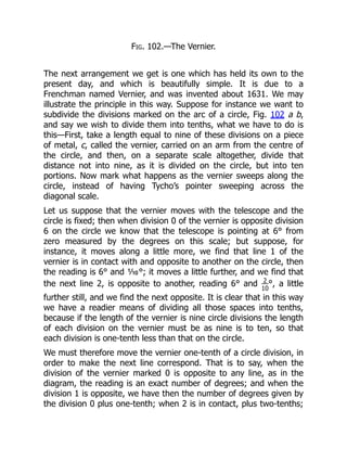 Fig. 102.—The Vernier.
The next arrangement we get is one which has held its own to the
present day, and which is beautifully simple. It is due to a
Frenchman named Vernier, and was invented about 1631. We may
illustrate the principle in this way. Suppose for instance we want to
subdivide the divisions marked on the arc of a circle, Fig. 102 a b,
and say we wish to divide them into tenths, what we have to do is
this—First, take a length equal to nine of these divisions on a piece
of metal, c, called the vernier, carried on an arm from the centre of
the circle, and then, on a separate scale altogether, divide that
distance not into nine, as it is divided on the circle, but into ten
portions. Now mark what happens as the vernier sweeps along the
circle, instead of having Tycho’s pointer sweeping across the
diagonal scale.
Let us suppose that the vernier moves with the telescope and the
circle is fixed; then when division 0 of the vernier is opposite division
6 on the circle we know that the telescope is pointing at 6° from
zero measured by the degrees on this scale; but suppose, for
instance, it moves along a little more, we find that line 1 of the
vernier is in contact with and opposite to another on the circle, then
the reading is 6° and ⅒°; it moves a little further, and we find that
the next line 2, is opposite to another, reading 6° and 2
10
°, a little
further still, and we find the next opposite. It is clear that in this way
we have a readier means of dividing all those spaces into tenths,
because if the length of the vernier is nine circle divisions the length
of each division on the vernier must be as nine is to ten, so that
each division is one-tenth less than that on the circle.
We must therefore move the vernier one-tenth of a circle division, in
order to make the next line correspond. That is to say, when the
division of the vernier marked 0 is opposite to any line, as in the
diagram, the reading is an exact number of degrees; and when the
division 1 is opposite, we have then the number of degrees given by
the division 0 plus one-tenth; when 2 is in contact, plus two-tenths;
 