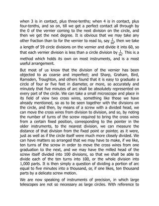 when 3 is in contact, plus three-tenths; when 4 is in contact, plus
four-tenths, and so on, till we get a perfect contact all through by
the 0 of the vernier coming to the next division on the circle, and
then we get the next degree. It is obvious that we may take any
other fraction than to for the vernier to read to, say 1
60
, then we take
a length of 59 circle divisions on the vernier and divide it into 60, so
that each vernier division is less than a circle division by 1
60
. This is a
method which holds its own on most instruments, and is a most
useful arrangement.
But most of us know that the division of the vernier has been
objected to as coarse and imperfect; and Sharp, Graham, Bird,
Ramsden, Troughton, and others found that it is easy to graduate a
circle of four or five feet in diameter, or more, so accurately and
minutely that five minutes of arc shall be absolutely represented on
every part of the circle. We can take a small microscope and place in
its field of view two cross wires, something like those we have
already mentioned, so as to be seen together with the divisions on
the circle, and then, by means of a screw with a divided head, we
can move the cross wires from division to division, and so, by noting
the number of turns of the screw required to bring the cross wires
from a certain fixed position, corresponding to the pointer in the
older instruments, to the nearest division, we can measure the
distance of that division from the fixed point or pointer, as it were,
just as well as if the circle itself were much more closely divided. We
can have matters so arranged that we may have to make, if we like,
ten turns of the screw in order to move the cross wires from one
graduation to the next, and we may have the milled head of the
screw itself divided into 100 divisions, so that we shall be able to
divide each of the ten turns into 100, or the whole division into
1,000 parts. It is then simply a question of dividing a portion of arc
equal to five minutes into a thousand, or, if one likes, ten thousand
parts by a delicate screw motion.
We are now speaking of instruments of precision, in which large
telescopes are not so necessary as large circles. With reference to
 