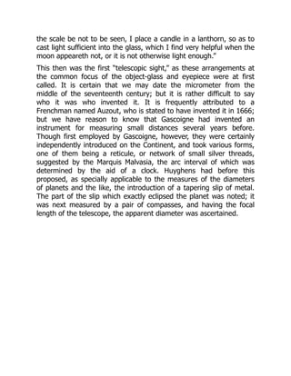 the scale be not to be seen, I place a candle in a lanthorn, so as to
cast light sufficient into the glass, which I find very helpful when the
moon appeareth not, or it is not otherwise light enough.”
This then was the first “telescopic sight,” as these arrangements at
the common focus of the object-glass and eyepiece were at first
called. It is certain that we may date the micrometer from the
middle of the seventeenth century; but it is rather difficult to say
who it was who invented it. It is frequently attributed to a
Frenchman named Auzout, who is stated to have invented it in 1666;
but we have reason to know that Gascoigne had invented an
instrument for measuring small distances several years before.
Though first employed by Gascoigne, however, they were certainly
independently introduced on the Continent, and took various forms,
one of them being a reticule, or network of small silver threads,
suggested by the Marquis Malvasia, the arc interval of which was
determined by the aid of a clock. Huyghens had before this
proposed, as specially applicable to the measures of the diameters
of planets and the like, the introduction of a tapering slip of metal.
The part of the slip which exactly eclipsed the planet was noted; it
was next measured by a pair of compasses, and having the focal
length of the telescope, the apparent diameter was ascertained.
 
