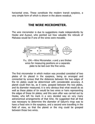 horizontal ones. These constitute the modern transit eyepiece, a
very simple form of which is shown in the above woodcut.
THE WIRE MICROMETER.
The wire micrometer is due to suggestions made independently by
Hooke and Auzout, who pointed out how valuable the reticule of
Malvasia would be if one of the wires were movable.
Fig. 104.—Wire Micrometer. x and y are thicker
wires for measuring positions on a separate
plate to be laid over the fine wires.
The first micrometer in which motion was provided consisted of two
plates of tin placed in the eyepiece, being so arranged and
connected by screws that the distances between the two edges of
the tin plates could be determined with considerable accuracy. A
planet could then be, as it were, grasped between the two plates,
and its diameter measured; it is very obvious that what would do as
well as these plates of tin would be two wires or hairs representing
the edges of these tin plates; and this soon after was carried out by
Hooke, who left his mark in a very decided way on very many
astronomical arrangements of that time. He suggested that all that
was necessary to determine the diameter of Saturn’s rings was to
have a fixed wire in the eyepiece, and a second wire travelling in the
field of view, so that the planet or the ring could be grasped
between those two wires.
 