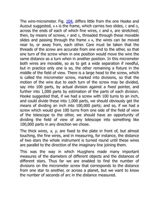 The wire-micrometer. Fig. 104, differs little from the one Hooke and
Auzout suggested, A A is the frame, which carries two slides, C and D,
across the ends of each of which fine wires, E and B, are stretched;
then, by means of screws, F and G, threaded through these movable
slides and passing through the frame A A, the wires can be moved
near to, or away from, each other. Care must be taken that the
threads of the screw are accurate from one end to the other, so that
one turn of the screw when in one position would move the wire the
same distance as a turn when in another position. In this micrometer
both wires are movable, so as to get a wide separation if needful,
but in practice only one is so, the other remaining a fixture in the
middle of the field of view. There is a large head to the screw, which
is called the micrometer screw, marked into divisions, so that the
motion of the wire due to each turn of the screw may be divided,
say into 100 parts, by actual division against a fixed pointer, and
further into 1,000 parts by estimation of the parts of each division.
Hooke suggested that, if we had a screw with 100 turns to an inch,
and could divide these into 1,000 parts, we should obviously get the
means of dividing an inch into 100,000 parts; and so, if we had a
screw which would give 100 turns from one side of the field of view
of the telescope to the other, we should have an opportunity of
dividing the field of view of any telescope into something like
100,000 parts in any direction we chose.
The thick wires, x, y, are fixed to the plate in front of, but almost
touching, the fine wires, and in measuring, for instance, the distance
of two stars the whole instrument is turned round until these wires
are parallel to the direction of the imaginary line joining them.
This was the way in which Huyghens made many important
measures of the diameters of different objects and the distances of
different stars. Thus far we are enabled to find the number of
divisions on the micrometer screw that corresponds to the distance
from one star to another, or across a planet, but we want to know
the number of seconds of arc in the distance measured.
 